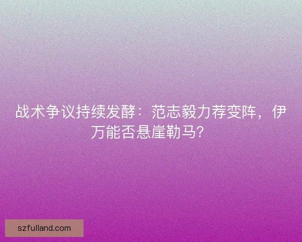战术争议持续发酵：范志毅力荐变阵，伊万能否悬崖勒马？