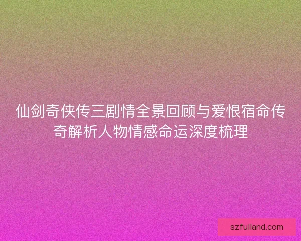 仙剑奇侠传三剧情全景回顾与爱恨宿命传奇解析人物情感命运深度梳理