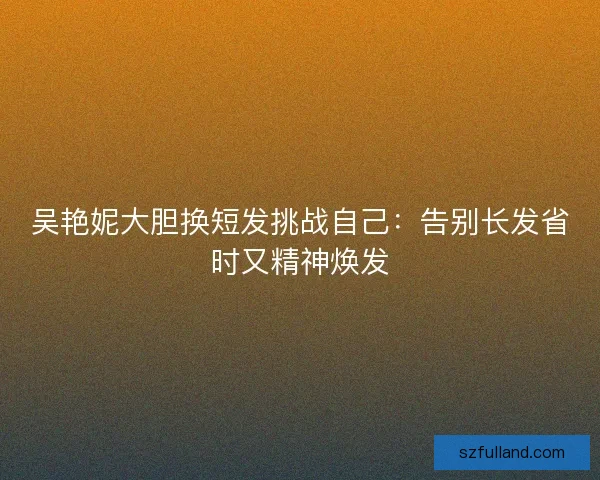 吴艳妮大胆换短发挑战自己：告别长发省时又精神焕发