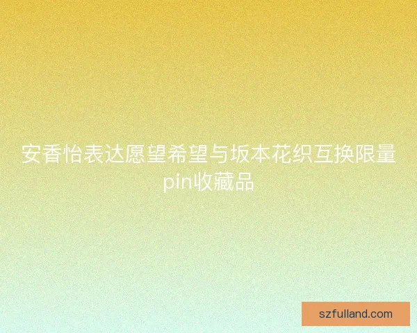 安香怡表达愿望希望与坂本花织互换限量pin收藏品
