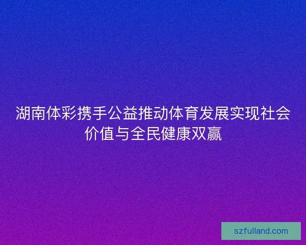 湖南体彩携手公益推动体育发展实现社会价值与全民健康双赢