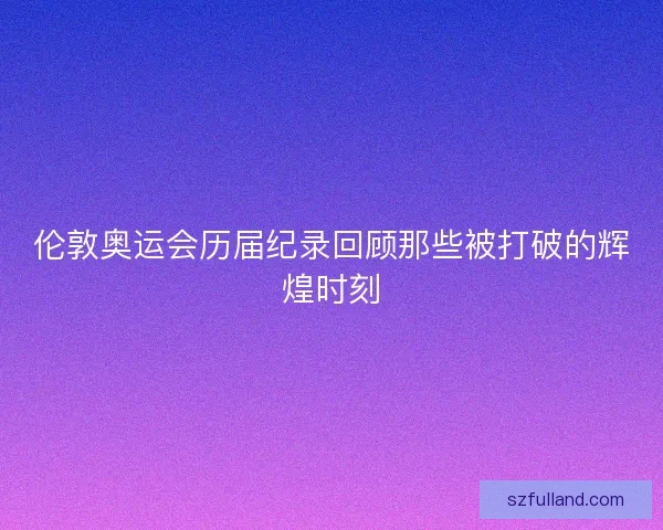 伦敦奥运会历届纪录回顾那些被打破的辉煌时刻